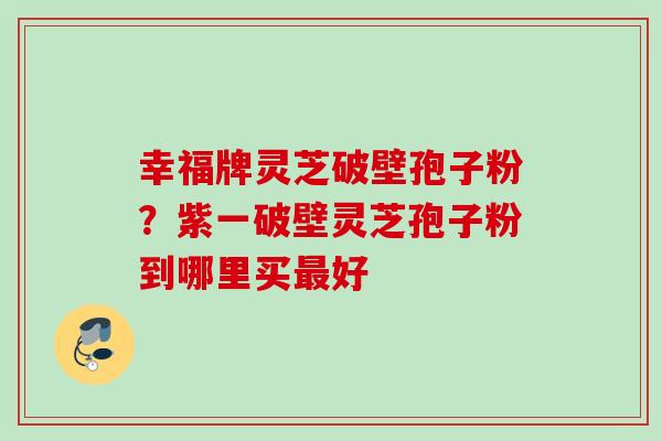 幸福牌灵芝破壁孢子粉？紫一破壁灵芝孢子粉到哪里买好