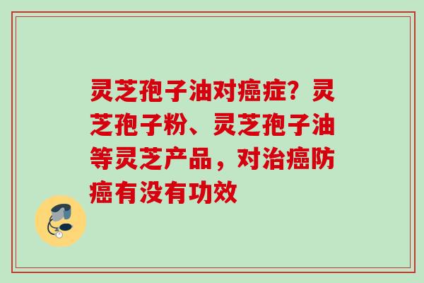 灵芝孢子油对症?灵芝孢子粉、灵芝孢子油等灵芝产品,对防有没有功效 灵芝孢子油对症?灵芝孢子粉、灵芝孢子油等灵芝产品,对防有没有功效