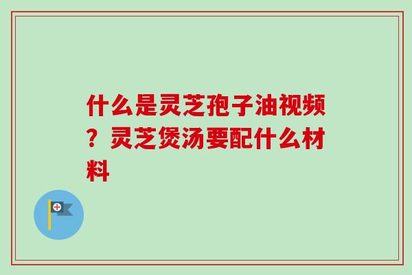 什么是灵芝孢子油视频？灵芝煲汤要配什么材料