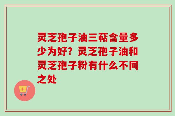 灵芝孢子油三萜含量多少为好？灵芝孢子油和灵芝孢子粉有什么不同之处