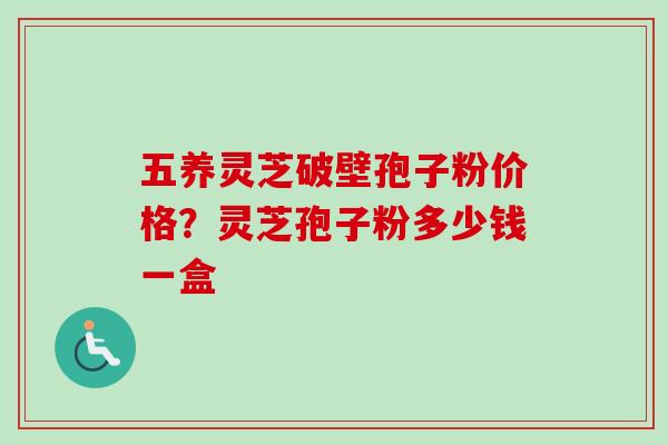 五养灵芝破壁孢子粉价格?灵芝孢子粉多少钱一盒 五养灵芝破壁孢子粉价格?灵芝孢子粉多少钱一盒