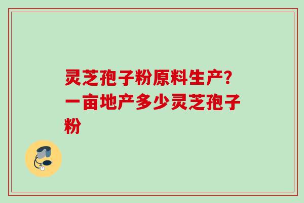 灵芝孢子粉原料生产?一亩地产多少灵芝孢子粉 灵芝孢子粉原料生产?一亩地产多少灵芝孢子粉