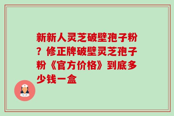 新新人灵芝破壁孢子粉?修正牌破壁灵芝孢子粉《官方价格》到底多少钱一盒 新新人灵芝破壁孢子粉?修正牌破壁灵芝孢子粉《官方价格》到底多少钱一盒