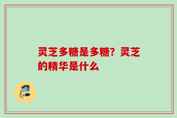 灵芝多糖是多糖?灵芝的精华是什么 灵芝多糖是多糖?灵芝的精华是什么