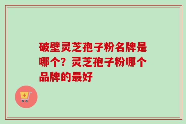 破壁灵芝孢子粉名牌是哪个?灵芝孢子粉哪个品牌的好 破壁灵芝孢子粉名牌是哪个?灵芝孢子粉哪个品牌的好
