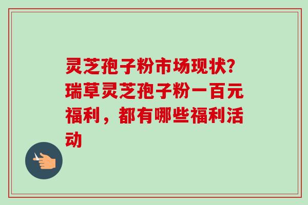 灵芝孢子粉市场现状?瑞草灵芝孢子粉一百元福利,都有哪些福利活动 灵芝孢子粉市场现状?瑞草灵芝孢子粉一百元福利,都有哪些福利活动