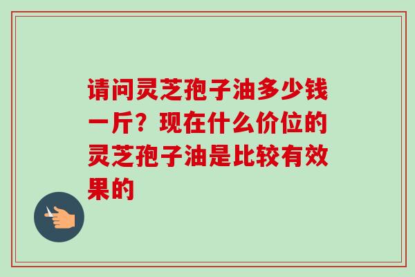 请问灵芝孢子油多少钱一斤?现在什么价位的灵芝孢子油是比较有效果的 请问灵芝孢子油多少钱一斤?现在什么价位的灵芝孢子油是比较有效果的