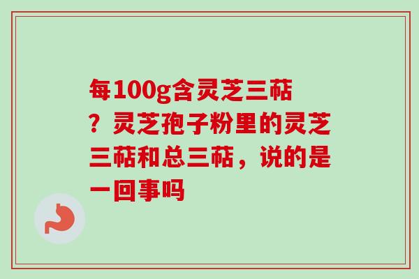 每100g含灵芝三萜?灵芝孢子粉里的灵芝三萜和总三萜,说的是一回事吗 每100g含灵芝三萜?灵芝孢子粉里的灵芝三萜和总三萜,说的是一回事吗