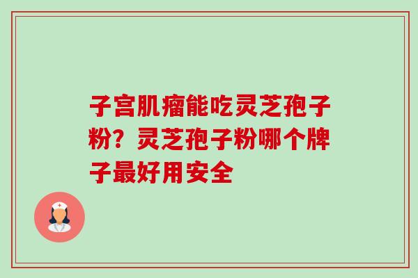 子宫能吃灵芝孢子粉?灵芝孢子粉哪个牌子好用安全 子宫能吃灵芝孢子粉?灵芝孢子粉哪个牌子好用安全