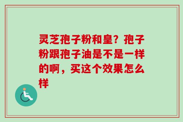灵芝孢子粉和皇?孢子粉跟孢子油是不是一样的啊,买这个效果怎么样 灵芝孢子粉和皇?孢子粉跟孢子油是不是一样的啊,买这个效果怎么样