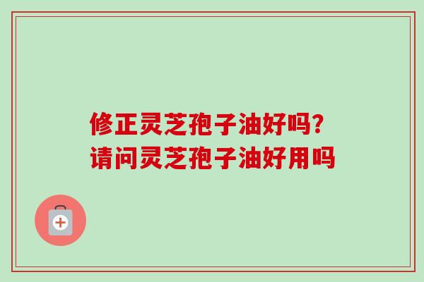 修正灵芝孢子油好吗？请问灵芝孢子油好用吗