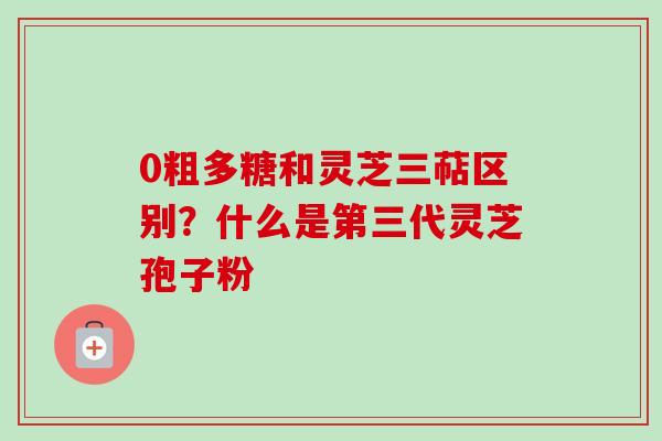 0粗多糖和灵芝三萜区别？什么是第三代灵芝孢子粉