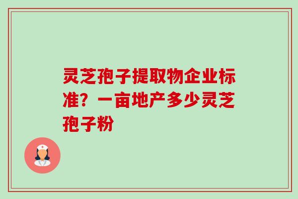 灵芝孢子提取物企业标准?一亩地产多少灵芝孢子粉 灵芝孢子提取物企业标准?一亩地产多少灵芝孢子粉