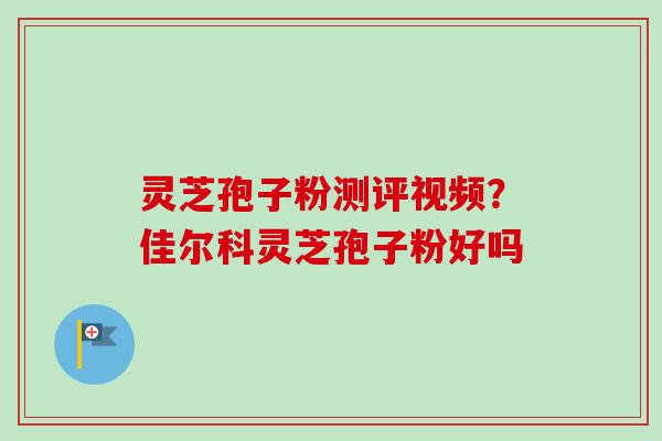 灵芝孢子粉测评视频?佳尔科灵芝孢子粉好吗 灵芝孢子粉测评视频?佳尔科灵芝孢子粉好吗