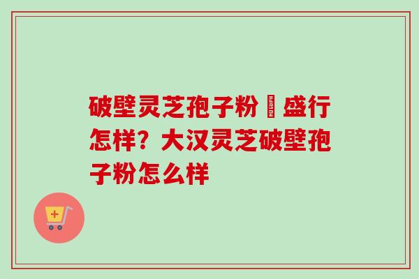 破壁灵芝孢子粉徳盛行怎样?大汉灵芝破壁孢子粉怎么样 破壁灵芝孢子粉徳盛行怎样?大汉灵芝破壁孢子粉怎么样