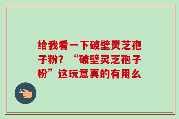 给我看一下破壁灵芝孢子粉？“破壁灵芝孢子粉”这玩意真的有用么