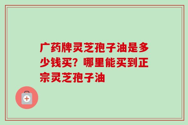 广药牌灵芝孢子油是多少钱买？哪里能买到正宗灵芝孢子油