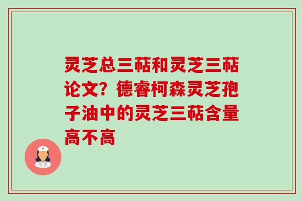 灵芝总三萜和灵芝三萜论文?德睿柯森灵芝孢子油中的灵芝三萜含量高不高 灵芝总三萜和灵芝三萜论文?德睿柯森灵芝孢子油中的灵芝三萜含量高不高