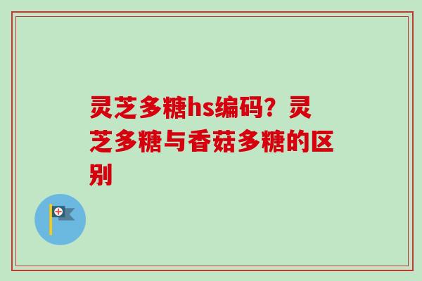 灵芝多糖hs编码?灵芝多糖与香菇多糖的区别 灵芝多糖hs编码?灵芝多糖与香菇多糖的区别