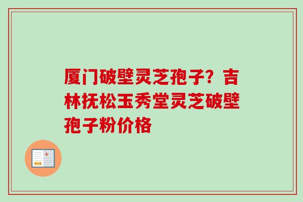 厦门破壁灵芝孢子?吉林抚松玉秀堂灵芝破壁孢子粉价格 厦门破壁灵芝孢子?吉林抚松玉秀堂灵芝破壁孢子粉价格