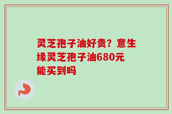 灵芝孢子油好贵?意生缘灵芝孢子油680元能买到吗 灵芝孢子油好贵?意生缘灵芝孢子油680元能买到吗