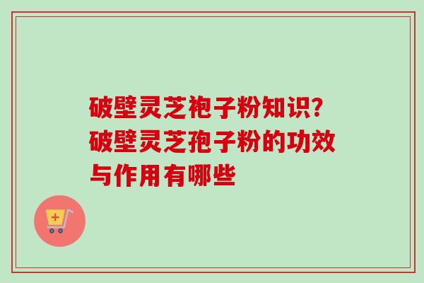 破壁灵芝袍子粉知识？破壁灵芝孢子粉的功效与作用有哪些