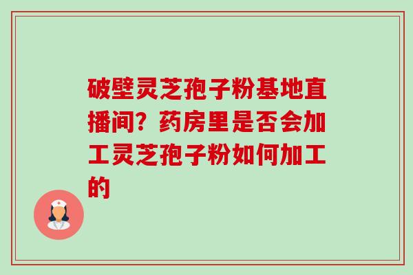 破壁灵芝孢子粉基地直播间?药房里是否会加工灵芝孢子粉如何加工的 破壁灵芝孢子粉基地直播间?药房里是否会加工灵芝孢子粉如何加工的