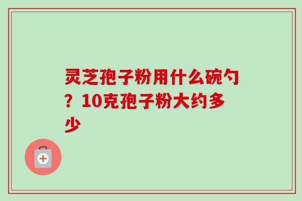灵芝孢子粉用什么碗勺?10克孢子粉大约多少 灵芝孢子粉用什么碗勺?10克孢子粉大约多少