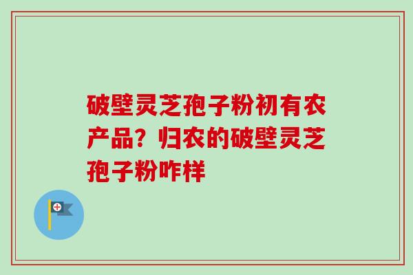 破壁灵芝孢子粉初有农产品?归农的破壁灵芝孢子粉咋样 破壁灵芝孢子粉初有农产品?归农的破壁灵芝孢子粉咋样