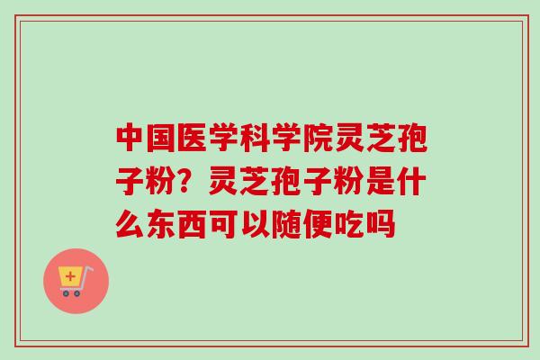 中国医学科学院灵芝孢子粉?灵芝孢子粉是什么东西可以随便吃吗 中国医学科学院灵芝孢子粉?灵芝孢子粉是什么东西可以随便吃吗