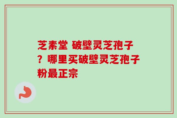 芝素堂 破壁灵芝孢子?哪里买破壁灵芝孢子粉正宗 芝素堂 破壁灵芝孢子?哪里买破壁灵芝孢子粉正宗