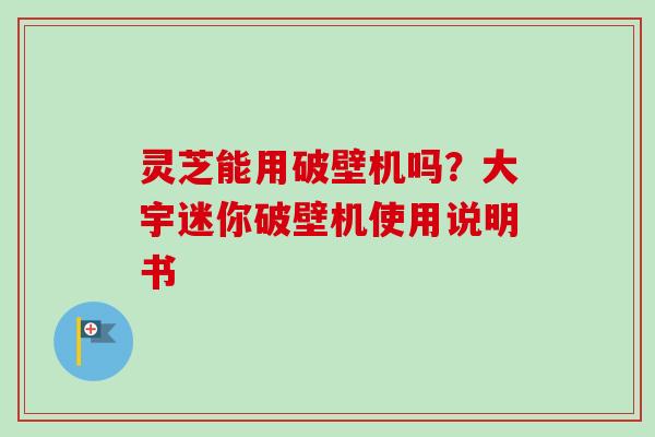 灵芝能用破壁机吗?大宇迷你破壁机使用说明书 灵芝能用破壁机吗?大宇迷你破壁机使用说明书