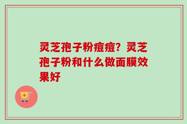 灵芝孢子粉痘痘?灵芝孢子粉和什么做面膜效果好 灵芝孢子粉痘痘?灵芝孢子粉和什么做面膜效果好