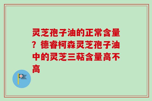 灵芝孢子油的正常含量?德睿柯森灵芝孢子油中的灵芝三萜含量高不高 灵芝孢子油的正常含量?德睿柯森灵芝孢子油中的灵芝三萜含量高不高