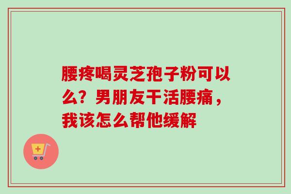 腰疼喝灵芝孢子粉可以么?男朋友干活腰痛,我该怎么帮他缓解 腰疼喝灵芝孢子粉可以么?男朋友干活腰痛,我该怎么帮他缓解