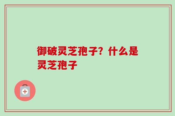 御破灵芝孢子?什么是灵芝孢子 御破灵芝孢子?什么是灵芝孢子