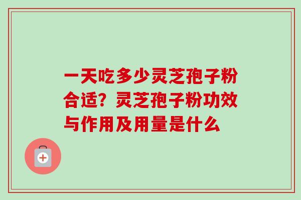 一天吃多少灵芝孢子粉合适？灵芝孢子粉功效与作用及用量是什么