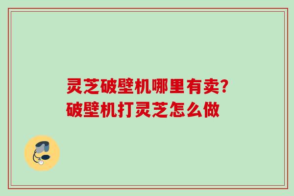 灵芝破壁机哪里有卖?破壁机打灵芝怎么做 灵芝破壁机哪里有卖?破壁机打灵芝怎么做