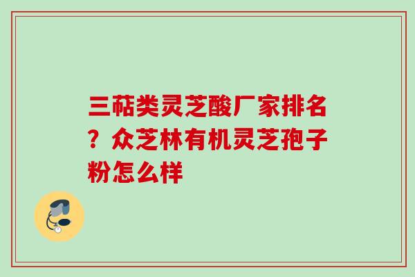 三萜类灵芝酸厂家排名？众芝林有机灵芝孢子粉怎么样