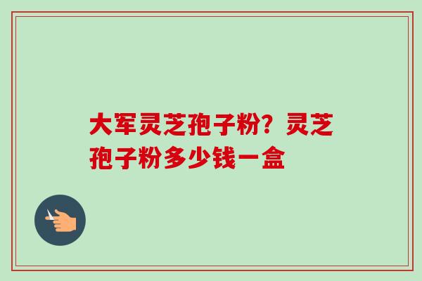 大军灵芝孢子粉?灵芝孢子粉多少钱一盒 大军灵芝孢子粉?灵芝孢子粉多少钱一盒