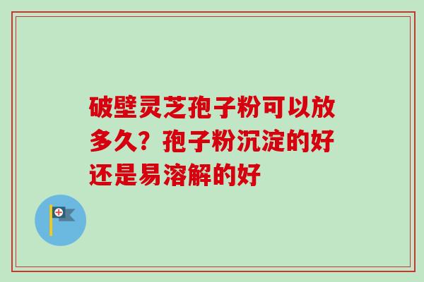 破壁灵芝孢子粉可以放多久?孢子粉沉淀的好还是易溶解的好 破壁灵芝孢子粉可以放多久?孢子粉沉淀的好还是易溶解的好