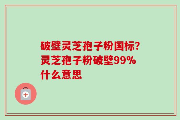 破壁灵芝孢子粉国标?灵芝孢子粉破壁99%什么意思 破壁灵芝孢子粉国标?灵芝孢子粉破壁99%什么意思