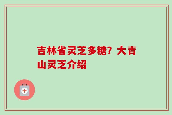 吉林省灵芝多糖?大青山灵芝介绍 吉林省灵芝多糖?大青山灵芝介绍