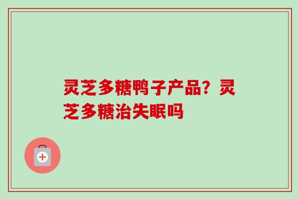 灵芝多糖鸭子产品?灵芝多糖吗 灵芝多糖鸭子产品?灵芝多糖吗
