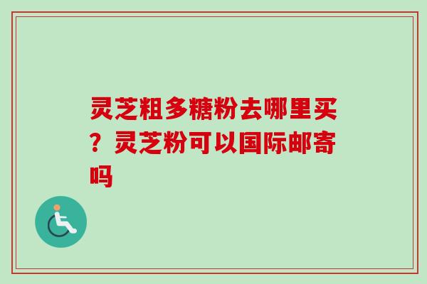 灵芝粗多糖粉去哪里买？灵芝粉可以国际邮寄吗
