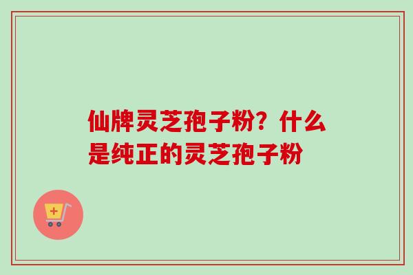 仙牌灵芝孢子粉?什么是纯正的灵芝孢子粉 仙牌灵芝孢子粉?什么是纯正的灵芝孢子粉