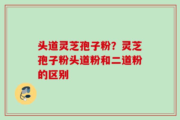 头道灵芝孢子粉?灵芝孢子粉头道粉和二道粉的区别 头道灵芝孢子粉?灵芝孢子粉头道粉和二道粉的区别