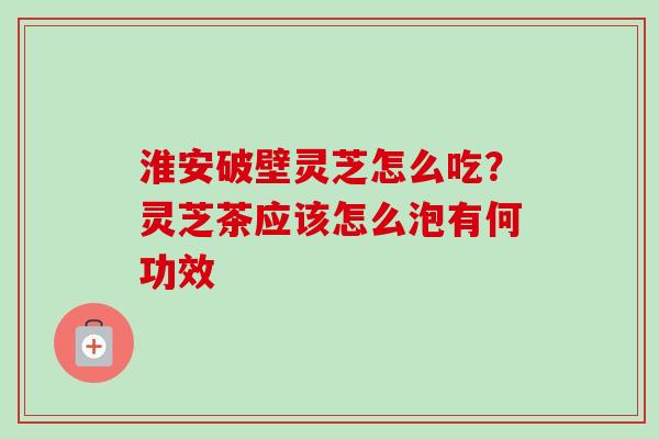 淮安破壁灵芝怎么吃?灵芝茶应该怎么泡有何功效 淮安破壁灵芝怎么吃?灵芝茶应该怎么泡有何功效