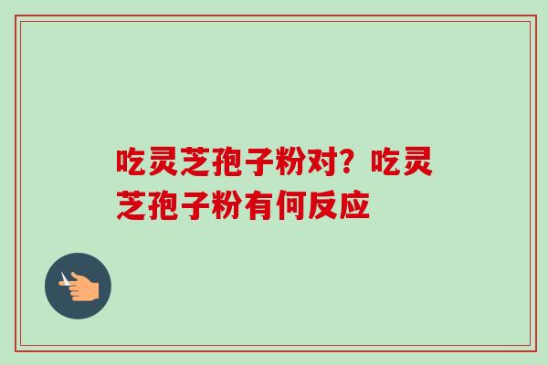 吃灵芝孢子粉对?吃灵芝孢子粉有何反应 吃灵芝孢子粉对?吃灵芝孢子粉有何反应