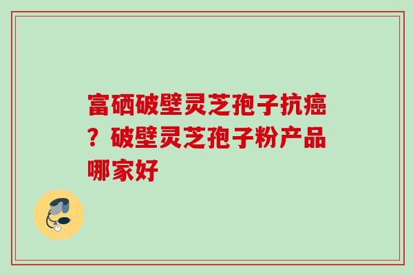富硒破壁灵芝孢子抗?破壁灵芝孢子粉产品哪家好 富硒破壁灵芝孢子抗?破壁灵芝孢子粉产品哪家好